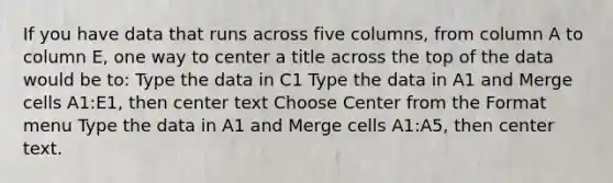 If you have data that runs across five columns, from column A to column E, one way to center a title across the top of the data would be to: Type the data in C1 Type the data in A1 and Merge cells A1:E1, then center text Choose Center from the Format menu Type the data in A1 and Merge cells A1:A5, then center text.