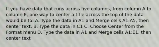 If you have data that runs across five columns, from column A to column E, one way to center a title across the top of the data would be to: A. Type the data in A1 and Merge cells A1:A5, then center text. B. Type the data in C1 C. Choose Center from the Format menu D. Type the data in A1 and Merge cells A1:E1, then center text