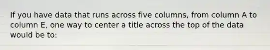 If you have data that runs across five columns, from column A to column E, one way to center a title across the top of the data would be to: