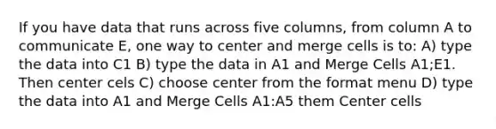 If you have data that runs across five columns, from column A to communicate E, one way to center and merge cells is to: A) type the data into C1 B) type the data in A1 and Merge Cells A1;E1. Then center cels C) choose center from the format menu D) type the data into A1 and Merge Cells A1:A5 them Center cells