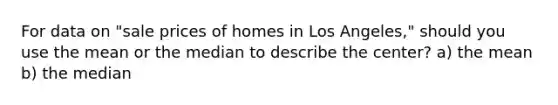 For data on "sale prices of homes in Los Angeles," should you use the mean or the median to describe the center? a) the mean b) the median