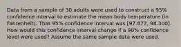 Data from a sample of 30 adults were used to construct a 95% confidence interval to estimate the mean body temperature (in Fahrenheit). That 95% confidence interval was [97.877, 98.300]. How would this confidence interval change if a 90% confidence level were used? Assume the same sample data were used.