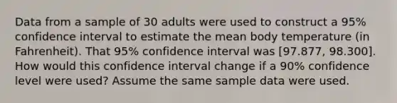 Data from a sample of 30 adults were used to construct a 95% confidence interval to estimate the mean body temperature (in Fahrenheit). That 95% confidence interval was [97.877, 98.300]. How would this confidence interval change if a 90% confidence level were used? Assume the same sample data were used.