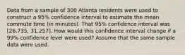 Data from a sample of 300 Atlanta residents were used to construct a 95% confidence interval to estimate the mean commute time (in minutes). That 95% confidence interval was [26.735, 31.257]. How would this confidence interval change if a 99% confidence level were used? Assume that the same sample data were used.