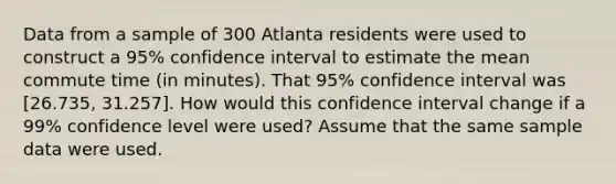 Data from a sample of 300 Atlanta residents were used to construct a 95% confidence interval to estimate the mean commute time (in minutes). That 95% confidence interval was [26.735, 31.257]. How would this confidence interval change if a 99% confidence level were used? Assume that the same sample data were used.