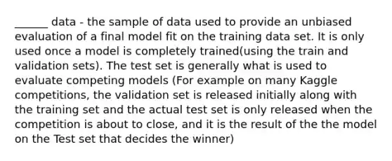 ______ data - the sample of data used to provide an unbiased evaluation of a final model fit on the training data set. It is only used once a model is completely trained(using the train and validation sets). The test set is generally what is used to evaluate competing models (For example on many Kaggle competitions, the validation set is released initially along with the training set and the actual test set is only released when the competition is about to close, and it is the result of the the model on the Test set that decides the winner)