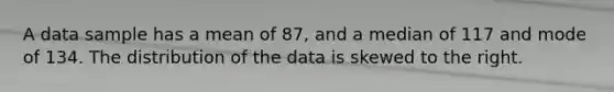 A data sample has a mean of 87, and a median of 117 and mode of 134. The distribution of the data is skewed to the right.