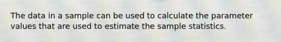 The data in a sample can be used to calculate the parameter values that are used to estimate the sample statistics.