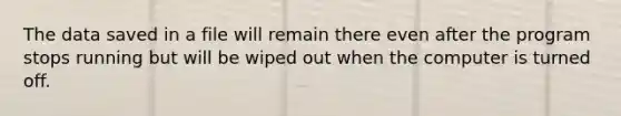 The data saved in a file will remain there even after the program stops running but will be wiped out when the computer is turned off.