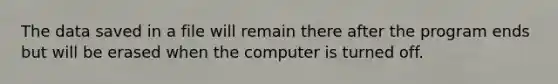 The data saved in a file will remain there after the program ends but will be erased when the computer is turned off.