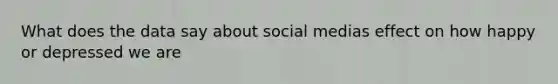 What does the data say about social medias effect on how happy or depressed we are