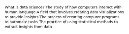 What is data science? The study of how computers interact with human language A field that involves creating data visualizations to provide insights The process of creating computer programs to automate tasks The practice of using statistical methods to extract insights from data