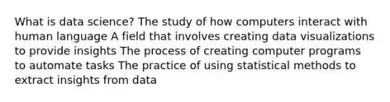 What is data science? The study of how computers interact with human language A field that involves creating data visualizations to provide insights The process of creating computer programs to automate tasks The practice of using statistical methods to extract insights from data