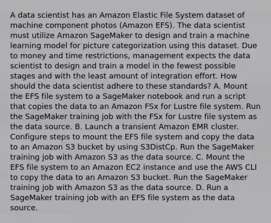 A data scientist has an Amazon Elastic File System dataset of machine component photos (Amazon EFS). The data scientist must utilize Amazon SageMaker to design and train a machine learning model for picture categorization using this dataset. Due to money and time restrictions, management expects the data scientist to design and train a model in the fewest possible stages and with the least amount of integration effort. How should the data scientist adhere to these standards? A. Mount the EFS file system to a SageMaker notebook and run a script that copies the data to an Amazon FSx for Lustre file system. Run the SageMaker training job with the FSx for Lustre file system as the data source. B. Launch a transient Amazon EMR cluster. Configure steps to mount the EFS file system and copy the data to an Amazon S3 bucket by using S3DistCp. Run the SageMaker training job with Amazon S3 as the data source. C. Mount the EFS file system to an Amazon EC2 instance and use the AWS CLI to copy the data to an Amazon S3 bucket. Run the SageMaker training job with Amazon S3 as the data source. D. Run a SageMaker training job with an EFS file system as the data source.