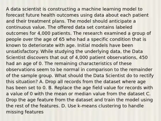 A data scientist is constructing a machine learning model to forecast future health outcomes using data about each patient and their treatment plans. The model should anticipate a continuous value. The offered data set contains labeled outcomes for 4,000 patients. The research examined a group of people over the age of 65 who had a specific condition that is known to deteriorate with age. Initial models have been unsatisfactory. While studying the underlying data, the Data Scientist discovers that out of 4,000 patient observations, 450 had an age of 0. The remaining characteristics of these observations seem to be normal in comparison to the remainder of the sample group. What should the Data Scientist do to rectify this situation? A. Drop all records from the dataset where age has been set to 0. B. Replace the age field value for records with a value of 0 with the mean or median value from the dataset C. Drop the age feature from the dataset and train the model using the rest of the features. D. Use k-means clustering to handle missing features