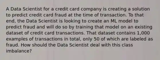 A Data Scientist for a credit card company is creating a solution to predict credit card fraud at the time of transaction. To that end, the Data Scientist is looking to create an ML model to predict fraud and will do so by training that model on an existing dataset of credit card transactions. That dataset contains 1,000 examples of transactions in total, only 50 of which are labeled as fraud. How should the Data Scientist deal with this class imbalance?