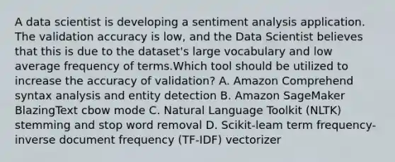 A data scientist is developing a sentiment analysis application. The validation accuracy is low, and the Data Scientist believes that this is due to the dataset's large vocabulary and low average frequency of terms.Which tool should be utilized to increase the accuracy of validation? A. Amazon Comprehend syntax analysis and entity detection B. Amazon SageMaker BlazingText cbow mode C. Natural Language Toolkit (NLTK) stemming and stop word removal D. Scikit-leam term frequency-inverse document frequency (TF-IDF) vectorizer