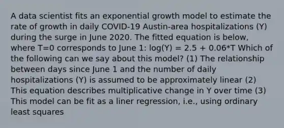 A data scientist fits an exponential growth model to estimate the rate of growth in daily COVID-19 Austin-area hospitalizations (Y) during the surge in June 2020. The fitted equation is below, where T=0 corresponds to June 1: log(Y) = 2.5 + 0.06*T Which of the following can we say about this model? (1) The relationship between days since June 1 and the number of daily hospitalizations (Y) is assumed to be approximately linear (2) This equation describes multiplicative change in Y over time (3) This model can be fit as a liner regression, i.e., using ordinary least squares