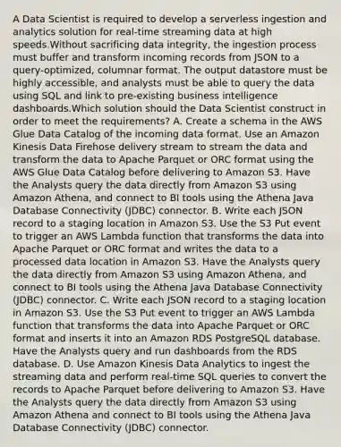 A Data Scientist is required to develop a serverless ingestion and analytics solution for real-time streaming data at high speeds.Without sacrificing data integrity, the ingestion process must buffer and transform incoming records from JSON to a query-optimized, columnar format. The output datastore must be highly accessible, and analysts must be able to query the data using SQL and link to pre-existing business intelligence dashboards.Which solution should the Data Scientist construct in order to meet the requirements? A. Create a schema in the AWS Glue Data Catalog of the incoming data format. Use an Amazon Kinesis Data Firehose delivery stream to stream the data and transform the data to Apache Parquet or ORC format using the AWS Glue Data Catalog before delivering to Amazon S3. Have the Analysts query the data directly from Amazon S3 using Amazon Athena, and connect to BI tools using the Athena Java Database Connectivity (JDBC) connector. B. Write each JSON record to a staging location in Amazon S3. Use the S3 Put event to trigger an AWS Lambda function that transforms the data into Apache Parquet or ORC format and writes the data to a processed data location in Amazon S3. Have the Analysts query the data directly from Amazon S3 using Amazon Athena, and connect to BI tools using the Athena Java Database Connectivity (JDBC) connector. C. Write each JSON record to a staging location in Amazon S3. Use the S3 Put event to trigger an AWS Lambda function that transforms the data into Apache Parquet or ORC format and inserts it into an Amazon RDS PostgreSQL database. Have the Analysts query and run dashboards from the RDS database. D. Use Amazon Kinesis Data Analytics to ingest the streaming data and perform real-time SQL queries to convert the records to Apache Parquet before delivering to Amazon S3. Have the Analysts query the data directly from Amazon S3 using Amazon Athena and connect to BI tools using the Athena Java Database Connectivity (JDBC) connector.