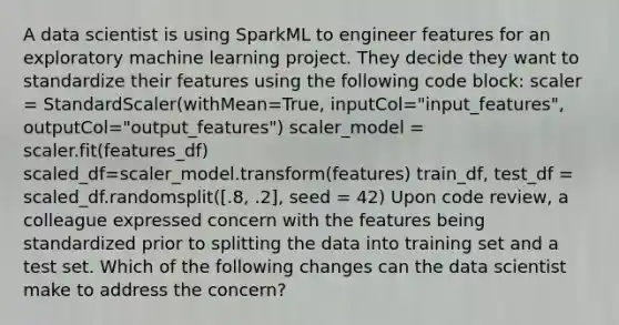 A data scientist is using SparkML to engineer features for an exploratory machine learning project. They decide they want to standardize their features using the following code block: scaler = StandardScaler(withMean=True, inputCol="input_features", outputCol="output_features") scaler_model = scaler.fit(features_df) scaled_df=scaler_model.transform(features) train_df, test_df = scaled_df.randomsplit([.8, .2], seed = 42) Upon code review, a colleague expressed concern with the features being standardized prior to splitting the data into training set and a test set. Which of the following changes can the data scientist make to address the concern?