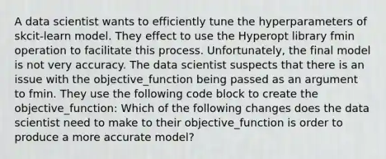 A data scientist wants to efficiently tune the hyperparameters of skcit-learn model. They effect to use the Hyperopt library fmin operation to facilitate this process. Unfortunately, the final model is not very accuracy. The data scientist suspects that there is an issue with the objective_function being passed as an argument to fmin. They use the following code block to create the objective_function: Which of the following changes does the data scientist need to make to their objective_function is order to produce a more accurate model?