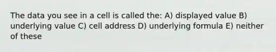 The data you see in a cell is called the: A) displayed value B) underlying value C) cell address D) underlying formula E) neither of these