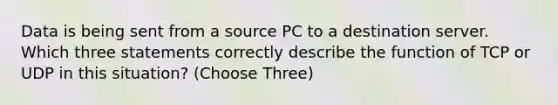 Data is being sent from a source PC to a destination server. Which three statements correctly describe the function of TCP or UDP in this situation? (Choose Three)