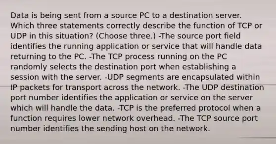 Data is being sent from a source PC to a destination server. Which three statements correctly describe the function of TCP or UDP in this situation? (Choose three.) -The source port field identifies the running application or service that will handle data returning to the PC. -The TCP process running on the PC randomly selects the destination port when establishing a session with the server. -UDP segments are encapsulated within IP packets for transport across the network. -The UDP destination port number identifies the application or service on the server which will handle the data. -TCP is the preferred protocol when a function requires lower network overhead. -The TCP source port number identifies the sending host on the network.