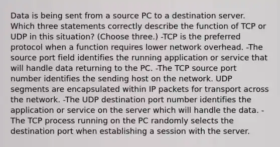 Data is being sent from a source PC to a destination server. Which three statements correctly describe the function of TCP or UDP in this situation? (Choose three.) -TCP is the preferred protocol when a function requires lower network overhead. -The source port field identifies the running application or service that will handle data returning to the PC. -The TCP source port number identifies the sending host on the network. UDP segments are encapsulated within IP packets for transport across the network. -The UDP destination port number identifies the application or service on the server which will handle the data. -The TCP process running on the PC randomly selects the destination port when establishing a session with the server.