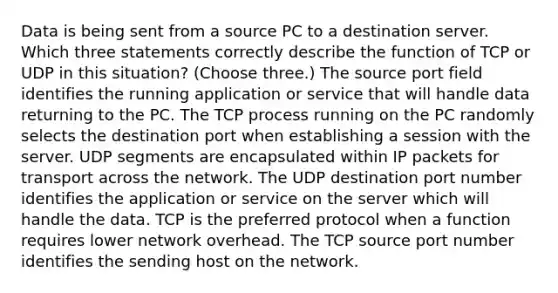 Data is being sent from a source PC to a destination server. Which three statements correctly describe the function of TCP or UDP in this situation? (Choose three.) The source port field identifies the running application or service that will handle data returning to the PC. The TCP process running on the PC randomly selects the destination port when establishing a session with the server. UDP segments are encapsulated within IP packets for transport across the network. The UDP destination port number identifies the application or service on the server which will handle the data. TCP is the preferred protocol when a function requires lower network overhead. The TCP source port number identifies the sending host on the network.