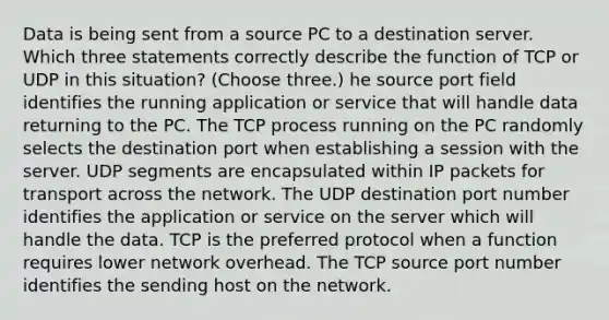 Data is being sent from a source PC to a destination server. Which three statements correctly describe the function of TCP or UDP in this situation? (Choose three.) he source port field identifies the running application or service that will handle data returning to the PC. The TCP process running on the PC randomly selects the destination port when establishing a session with the server. UDP segments are encapsulated within IP packets for transport across the network. The UDP destination port number identifies the application or service on the server which will handle the data. TCP is the preferred protocol when a function requires lower network overhead. The TCP source port number identifies the sending host on the network.