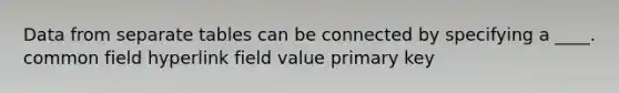 Data from separate tables can be connected by specifying a ____. common field hyperlink field value primary key