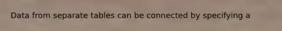 Data from separate tables can be connected by specifying a