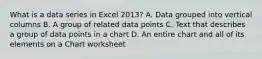 What is a data series in Excel 2013? A. Data grouped into vertical columns B. A group of related data points C. Text that describes a group of data points in a chart D. An entire chart and all of its elements on a Chart worksheet