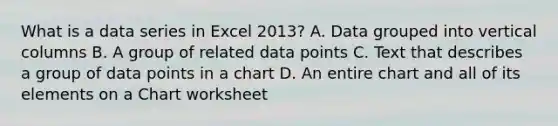 What is a data series in Excel 2013? A. Data grouped into vertical columns B. A group of related data points C. Text that describes a group of data points in a chart D. An entire chart and all of its elements on a Chart worksheet