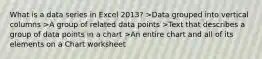 What is a data series in Excel 2013? >Data grouped into vertical columns >A group of related data points >Text that describes a group of data points in a chart >An entire chart and all of its elements on a Chart worksheet