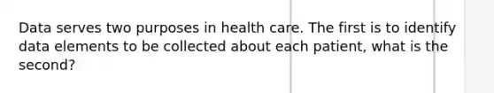 Data serves two purposes in health care. The first is to identify data elements to be collected about each patient, what is the second?