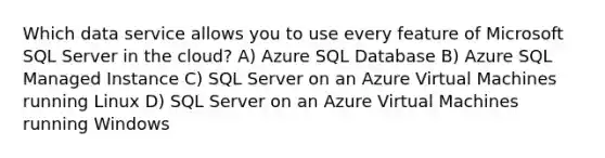 Which data service allows you to use every feature of Microsoft SQL Server in the cloud? A) Azure SQL Database B) Azure SQL Managed Instance C) SQL Server on an Azure Virtual Machines running Linux D) SQL Server on an Azure Virtual Machines running Windows