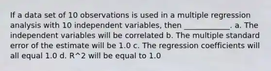 If a data set of 10 observations is used in a multiple regression analysis with 10 independent variables, then ____________. a. The independent variables will be correlated b. The multiple standard error of the estimate will be 1.0 c. The regression coefficients will all equal 1.0 d. R^2 will be equal to 1.0