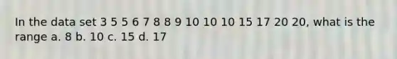 In the data set 3 5 5 6 7 8 8 9 10 10 10 15 17 20 20, what is the range a. 8 b. 10 c. 15 d. 17