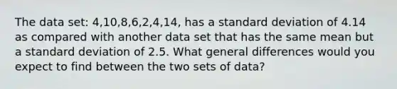 The data set: 4,10,8,6,2,4,14, has a standard deviation of 4.14 as compared with another data set that has the same mean but a standard deviation of 2.5. What general differences would you expect to find between the two sets of data?