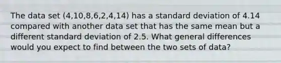 The data set (4,10,8,6,2,4,14) has a standard deviation of 4.14 compared with another data set that has the same mean but a different standard deviation of 2.5. What general differences would you expect to find between the two sets of data?