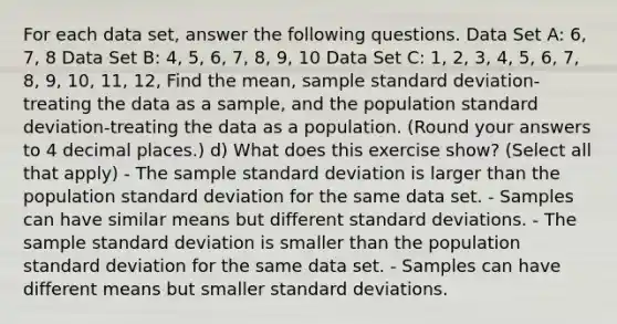 For each data set, answer the following questions. Data Set A: 6, 7, 8 Data Set B: 4, 5, 6, 7, 8, 9, 10 Data Set C: 1, 2, 3, 4, 5, 6, 7, 8, 9, 10, 11, 12, Find the mean, sample standard deviation-treating the data as a sample, and the population standard deviation-treating the data as a population. (Round your answers to 4 decimal places.) d) What does this exercise show? (Select all that apply) - The sample standard deviation is larger than the population standard deviation for the same data set. - Samples can have similar means but different standard deviations. - The sample standard deviation is smaller than the population standard deviation for the same data set. - Samples can have different means but smaller standard deviations.