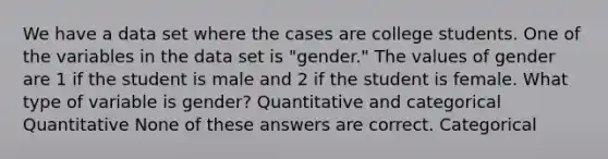 We have a data set where the cases are college students. One of the variables in the data set is "gender." The values of gender are 1 if the student is male and 2 if the student is female. What type of variable is gender? Quantitative and categorical Quantitative None of these answers are correct. Categorical