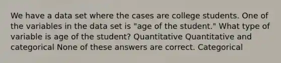 We have a data set where the cases are college students. One of the variables in the data set is "age of the student." What type of variable is age of the student? Quantitative Quantitative and categorical None of these answers are correct. Categorical