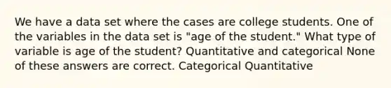 We have a data set where the cases are college students. One of the variables in the data set is "age of the student." What type of variable is age of the student? Quantitative and categorical None of these answers are correct. Categorical Quantitative