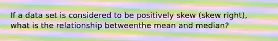 If a data set is considered to be positively skew (skew right), what is the relationship betweenthe mean and median?