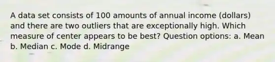 A data set consists of 100 amounts of annual income​ (dollars) and there are two outliers that are exceptionally high. Which measure of center appears to be​ best? Question options: a. Mean b. Median c. Mode d. Midrange