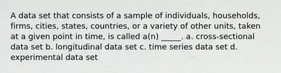 A data set that consists of a sample of individuals, households, firms, cities, states, countries, or a variety of other units, taken at a given point in time, is called a(n) _____. a. cross-sectional data set b. longitudinal data set c. time series data set d. experimental data set