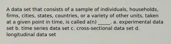 A data set that consists of a sample of individuals, households, firms, cities, states, countries, or a variety of other units, taken at a given point in time, is called a(n) _____. a. experimental data set b. time series data set c. cross-sectional data set d. longitudinal data set